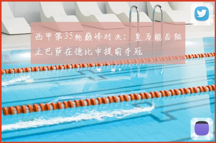 西甲第35轮巅峰对决：皇马能否阻止巴萨在德比中提前夺冠