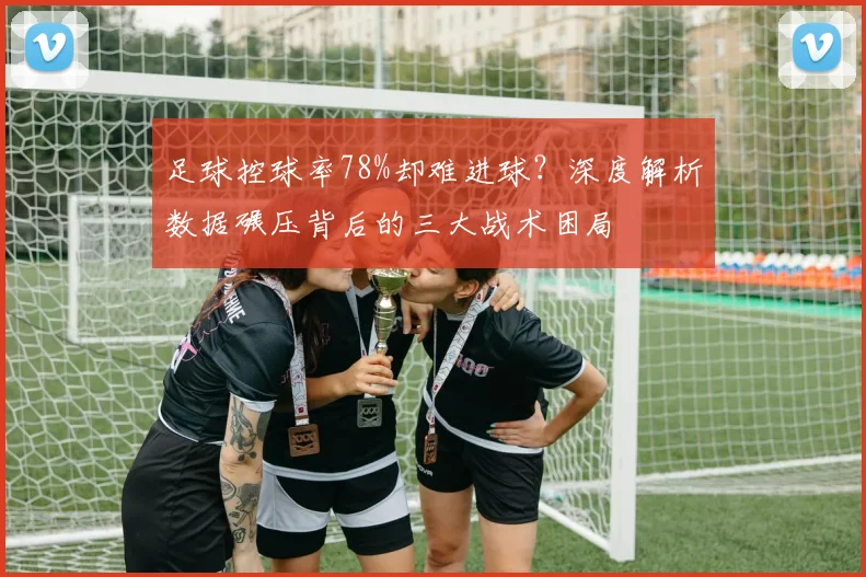 足球控球率78%却难进球？深度解析数据碾压背后的三大战术困局