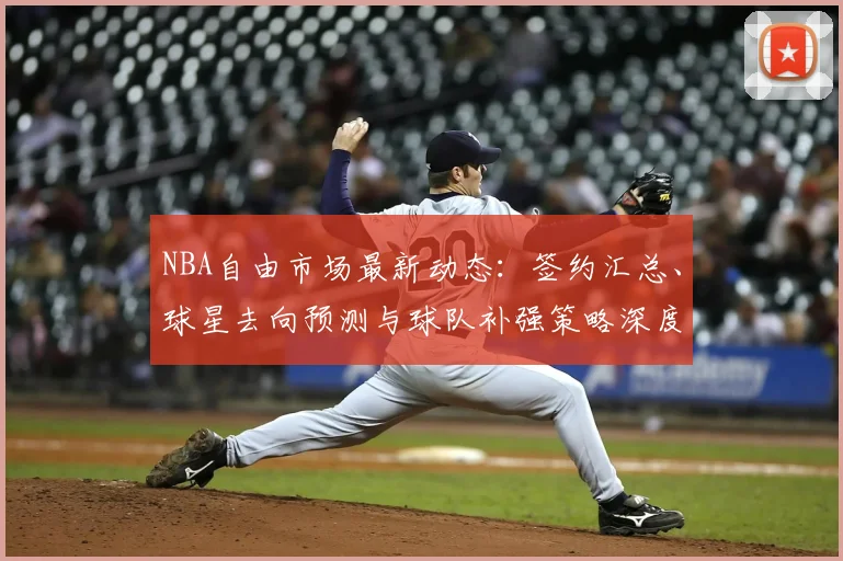 NBA自由市场最新动态：签约汇总、球星去向预测与球队补强策略深度解析