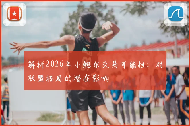 解析2026年小鲍尔交易可能性：对联盟格局的潜在影响