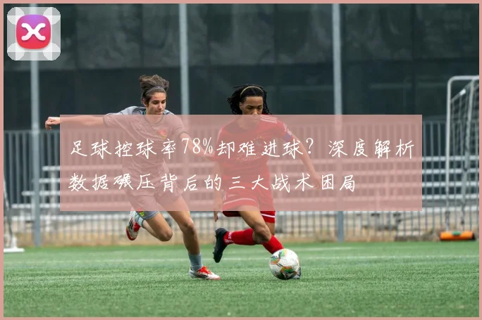 足球控球率78%却难进球？深度解析数据碾压背后的三大战术困局