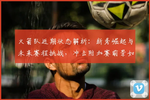 火箭队近期状态解析:新秀崛起与未来赛程挑战,冲击附加赛前景如何?