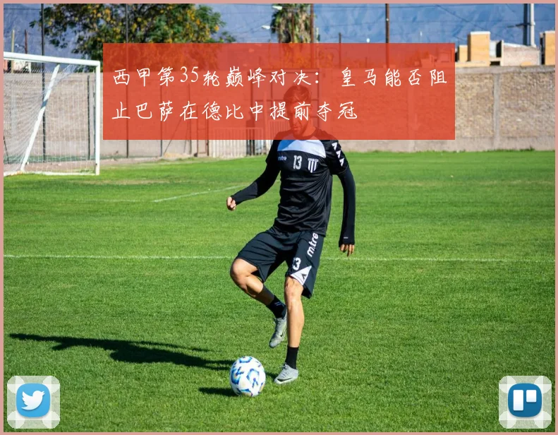 西甲第35轮巅峰对决：皇马能否阻止巴萨在德比中提前夺冠